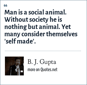 B. J. Gupta: Man is a social animal. Without society he is nothing but  animal. Yet many consider themselves 'self made'.